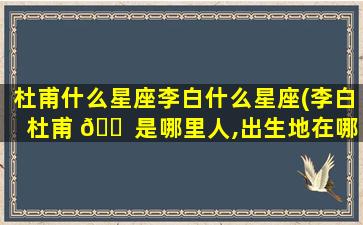 杜甫什么星座李白什么星座(李白杜甫 🐠 是哪里人,出生地在哪里)